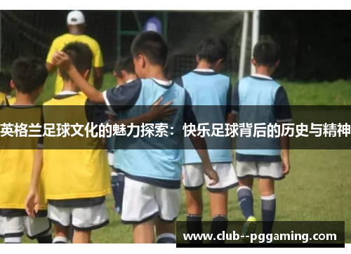 英格兰足球文化的魅力探索：快乐足球背后的历史与精神