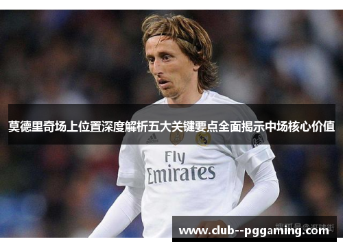 莫德里奇场上位置深度解析五大关键要点全面揭示中场核心价值