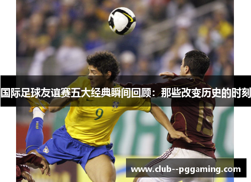 国际足球友谊赛五大经典瞬间回顾：那些改变历史的时刻