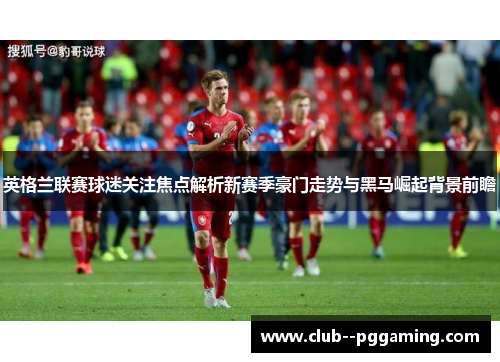 英格兰联赛球迷关注焦点解析新赛季豪门走势与黑马崛起背景前瞻