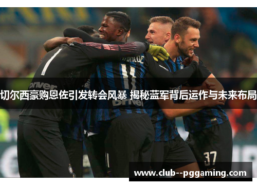 切尔西豪购恩佐引发转会风暴 揭秘蓝军背后运作与未来布局