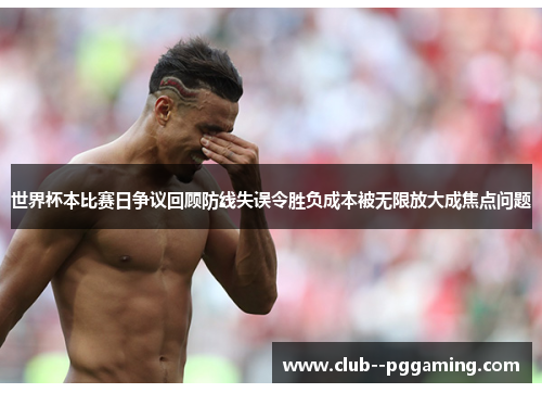 世界杯本比赛日争议回顾防线失误令胜负成本被无限放大成焦点问题